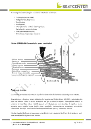 As consequências do ruído para a saúde do trabalhador podem ser;


Surdez profissional (PAIR);



Fadiga nervosa, Depressão;



Irritabilidade;



Hipertensão;



Alteração ritmos cardíaco e da respiração;



Perturbações gastrointestinais;



Alteração da visão noturna;



Dificuldades na perceção das cores.

ESCALA DE DECIBÉIS (Consequências para o trabalhador)

Ambiente térmico
O Ambiente Térmico desempenha um papel importante no melhoramento das condições de trabalho.
De acordo com a American Society of Heating Refrigeration and Air Conditions (ASHRAE), conforto térmico
pode ser definido como "o estado de espirito em que o indivíduo expressa satisfação em relação ao
ambiente térmico". Este estado é obtido quando um indivíduo está numa condição de equilíbrio com o
ambiente que o rodeia, o que significa que é possível a manutenção da temperatura dos tecidos
constituintes do corpo, num domínio de variação estrito, sem que haja um esforço sensível.
Esta é a situação ideal, que corresponde a um ambiente neutro ou confortável. Fora deste ambiente pode
haver alterações fisiológicas no ser humano.

 Fundamentos Gerais de Segurança no Trabalho
| M a n u a l d e F o rma ç ã o

Pág. 35 de 65

 