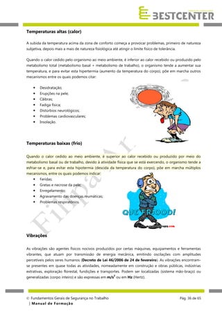 Temperaturas altas (calor)
A subida da temperatura acima da zona de conforto começa a provocar problemas, primeiro de natureza
subjetiva, depois mais a mais de natureza fisiológica até atingir o limite físico de tolerância.
Quando o calor cedido pelo organismo ao meio ambiente, é inferior ao calor recebido ou produzido pelo
metabolismo total (metabolismo basal + metabolismo de trabalho), o organismo tende a aumentar sua
temperatura, e para evitar esta hipertermia (aumento da temperatura do corpo), põe em marcha outros
mecanismos entre os quais podemos citar:


Desidratação;



Erupções na pele;



Cãibras;



Fadiga física;



Distúrbios neurológicos;



Problemas cardiovasculares;



Insolação.

Temperaturas baixas (frio)
Quando o calor cedido ao meio ambiente, é superior ao calor recebido ou produzido por meio do
metabolismo basal ou de trabalho, devido à atividade física que se está exercendo, o organismo tende a
esfriar-se e, para evitar esta hipotermia (descida da temperatura do corpo), põe em marcha múltiplos
mecanismos, entre os quais podemos indicar:


Feridas;



Gretas e necrose da pele;



Enregelamento;



Agravamento das doenças reumáticas;



Problemas respiratórios.

Vibrações
As vibrações são agentes físicos nocivos produzidos por certas máquinas, equipamentos e ferramentas
vibrantes, que atuam por transmissão de energia mecânica, emitindo oscilações com amplitudes
percetíveis pelos seres humanos (Decreto de Lei 46/2006 de 24 de fevereiro). As vibrações encontramse presentes em quase todas as atividades, nomeadamente em construção e obras públicas, indústrias
extrativas, exploração florestal, fundições e transportes. Podem ser localizadas (sistema mão-braço) ou
2

generalizadas (corpo inteiro) e são expressas em m/s ou em Hz (Hertz).

 Fundamentos Gerais de Segurança no Trabalho
| M a n u a l d e F o rma ç ã o

Pág. 36 de 65

 