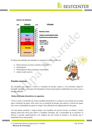 Espetro de Radiação

Os efeitos das radiações das radiações no organismo humano podem ser:


Efeitos danosos nos fetos, embriões (mutações);



Queimaduras;



Perturbações oculares (cataratas, conjuntivites);



Lesões na pele (cancro).

Pressões anormais
São atividades que expõem o homem a condições de pressão superior a uma atmosfera (1kg/cm²).
Exemplos: mergulho, construção civil (tubulações e túneis pressurizados), trabalhadores de minas e voos a
elevadas altitudes.
Efeitos da Pressão Atmosférica no organismo
Como o corpo é constituído de muitas cavidades pneumáticas e o sangue é uma solução que se presta
para o transporte de gases, sofre muito com as variações de pressão, que alteram o volume dos gases,
bem como a solubilidade dos gases no sangue. Essas alterações são regidas pelas leis dos gases.
No caso dessas variações, o sangue atinge o seu equilíbrio em poucos minutos, no entanto o tecido
adiposo pode levar horas para liberar o nitrogênio dissolvido. Daí a necessidade de se aumentar ou
diminuir a pressão vagarosamente e em estágios que são função da pressão e do período que o
trabalhador ficou nessa pressão.

 Fundamentos Gerais de Segurança no Trabalho
| M a n u a l d e F o rma ç ã o

Pág. 38 de 65

 