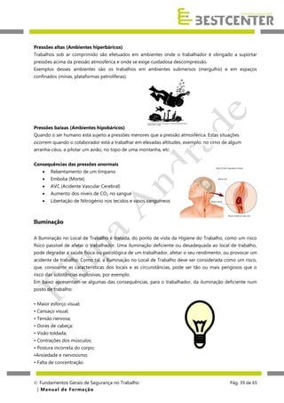 Pressões altas (Ambientes hiperbáricos)
Trabalhos sob ar comprimido são efetuados em ambientes onde o trabalhador é obrigado a suportar
pressões acima da pressão atmosférica e onde se exige cuidadosa descompressão.
Exemplos desses ambientes são os trabalhos em ambientes submersos (mergulho) e em espaços
confinados (minas, plataformas petrolíferas).

Pressões baixas (Ambientes hipobáricos)
Quando o ser humano está sujeito a pressões menores que a pressão atmosférica. Estas situações
ocorrem quando o colaborador está a trabalhar em elevadas altitudes, exemplo: no cimo de algum
arranha-céus, a pilotar um avião, no topo de uma montanha, etc.
Consequências das pressões anormais


Rebentamento de um tímpano



Embolia (Morte)



AVC (Acidente Vascular Cerebral)



Aumento dos níveis de CO2 no sangue



Libertação de Nitrogénio nos tecidos e vasos sanguíneos

Iluminação
A Iluminação no Local de Trabalho é tratada, do ponto de vista da Higiene do Trabalho, como um risco
físico passível de afetar o trabalhador. Uma iluminação deficiente ou desadequada ao local de trabalho,
pode degradar a saúde física ou psicológica de um trabalhador, afetar o seu rendimento, ou provocar um
acidente de trabalho. Como tal, a Iluminação no Local de Trabalho deve ser considerada como um risco,
que, consoante as características dos locais e as circunstâncias, pode ser tão ou mais perigosos que o
risco das substâncias explosivas, por exemplo.
Em baixo apresentam-se algumas das consequências, para o trabalhador, da iluminação deficiente num
posto de trabalho:
• Maior esforço visual;
• Cansaço visual;
• Tensão nervosa;
• Dores de cabeça;
• Visão toldada;
• Contrações dos músculos;
• Postura incorreta do corpo;
•Ansiedade e nervosismo;
• Falta de concentração

 Fundamentos Gerais de Segurança no Trabalho
| M a n u a l d e F o rma ç ã o

Pág. 39 de 65

 