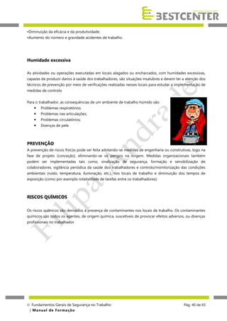 •Diminuição da eficácia e da produtividade;
•Aumento do número e gravidade acidentes de trabalho.

Humidade excessiva
As atividades ou operações executadas em locais alagados ou encharcados, com humidades excessivas,
capazes de produzir danos à saúde dos trabalhadores, são situações insalubres e devem ter a atenção dos
técnicos de prevenção por meio de verificações realizadas nesses locais para estudar a implementação de
medidas de controlo.
Para o trabalhador, as consequências de um ambiente de trabalho húmido são:


Problemas respiratórios;



Problemas nas articulações;



Problemas circulatórios;



Doenças de pele.

PREVENÇÃO
A prevenção de riscos físicos pode ser feita adotando-se medidas de engenharia ou construtivas, logo na
fase de projeto (conceção), eliminando-se os perigos na origem. Medidas organizacionais também
podem ser implementadas tais como, sinalização de segurança, formação e sensibilização de
colaboradores, vigilância periódica da saúde dos trabalhadores e controlo/monitorização das condições
ambientais (ruído, temperatura, iluminação, etc.), nos locais de trabalho e diminuição dos tempos de
exposição (como por exemplo rotatividade de tarefas entre os trabalhadores).

RISCOS QUÍMICOS
Os riscos químicos são derivados à presença de contaminantes nos locais de trabalho. Os contaminantes
químicos são todos os agentes, de origem química, suscetíveis de provocar efeitos adversos, ou doenças
profissionais no trabalhador.

 Fundamentos Gerais de Segurança no Trabalho
| M a n u a l d e F o rma ç ã o

Pág. 40 de 65

 