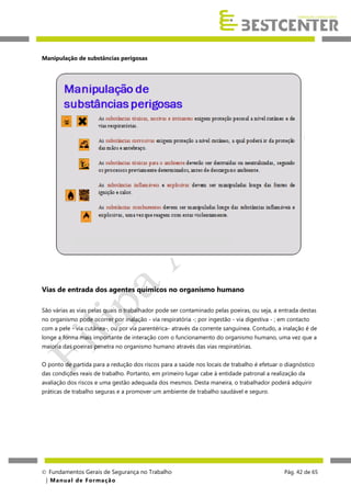 Manipulação de substâncias perigosas

Vias de entrada dos agentes químicos no organismo humano
São várias as vias pelas quais o trabalhador pode ser contaminado pelas poeiras, ou seja, a entrada destas
no organismo pode ocorrer por inalação - via respiratória -; por ingestão - via digestiva - ; em contacto
com a pele - via cutânea-, ou por via parentérica- através da corrente sanguínea. Contudo, a inalação é de
longe a forma mais importante de interação com o funcionamento do organismo humano, uma vez que a
maioria das poeiras penetra no organismo humano através das vias respiratórias.
O ponto de partida para a redução dos riscos para a saúde nos locais de trabalho é efetuar o diagnóstico
das condições reais de trabalho. Portanto, em primeiro lugar cabe à entidade patronal a realização da
avaliação dos riscos e uma gestão adequada dos mesmos. Desta maneira, o trabalhador poderá adquirir
práticas de trabalho seguras e a promover um ambiente de trabalho saudável e seguro.

 Fundamentos Gerais de Segurança no Trabalho
| M a n u a l d e F o rma ç ã o

Pág. 42 de 65

 