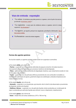 Formas dos agentes químicos
No local de trabalho, os agentes químicos podem existir em suspensão na atmosfera:

a) No estado sólido, sob a forma de:
• Poeiras – suspensão no ar de partículas esferoidais de pequeno tamanho, formadas durante o
manuseamento de certos materiais e por processos mecânicos de desintegração;
• Fibras – partículas aciculares provenientes de degradação mecânica, cujo comprimento excede em mais
de três vezes o seu diâmetro;
• Fumos – suspensão no ar de partículas esféricas provenientes de uma combustão incompleta ou
resultante da sublimação de vapores, geralmente depois da volatilização a elevadas temperaturas de
metais fundidos (fumes).
b) No estado líquido, sob a forma de:
• Aerossóis – suspensão no ar de gotículas cujo tamanho não é visível à vista desarmada e provenientes
da dispersão mecânica de líquidos;
• Neblinas e Névoas – suspensão no ar de gotículas líquidas visíveis produzidas por condensação de
vapor e produzidas por partículas líquidas que sofreram rutura e dispersaram, respetivamente.
c) No estado gasoso, sob a forma de:
• Gases – estado físico de certas substâncias a 25ºC e 760 mm Hg;

 Fundamentos Gerais de Segurança no Trabalho
| M a n u a l d e F o rma ç ã o

Pág. 43 de 65

 