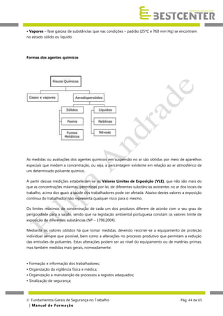 • Vapores – fase gasosa de substâncias que nas condições – padrão (25ºC e 760 mm Hg) se encontram
no estado sólido ou líquido.

Formas dos agentes químicos

As medidas ou avaliações dos agentes químicos em suspensão no ar são obtidas por meio de aparelhos
especiais que medem a concentração, ou seja, a percentagem existente em relação ao ar atmosférico de
um determinado poluente químico.
A partir dessas medições estabelecem-se os Valores Limites de Exposição (VLE), que não são mais do
que as concentrações máximas, permitidas por lei, de diferentes substâncias existentes no ar dos locais de
trabalho, acima dos quais a saúde dos trabalhadores pode ser afetada. Abaixo destes valores a exposição
contínua do trabalhador não representa qualquer risco para o mesmo.
Os limites máximos de concentração de cada um dos produtos diferem de acordo com o seu grau de
perigosidade para a saúde, sendo que na legislação ambiental portuguesa constam os valores limite de
exposição de diferentes substâncias (NP – 1796:2004).
Mediante os valores obtidos há que tomar medidas, devendo recorrer-se a equipamento de proteção
individual sempre que possível, bem como a alterações no processo produtivo que permitam a redução
das emissões de poluentes. Estas alterações podem ser ao nível do equipamento ou de matérias-primas,
mas também medidas mais gerais, nomeadamente:

• Formação e informação dos trabalhadores;
• Organização da vigilância física e médica;
• Organização e manutenção de processos e registos adequados;
• Sinalização de segurança;

 Fundamentos Gerais de Segurança no Trabalho
| M a n u a l d e F o rma ç ã o

Pág. 44 de 65

 