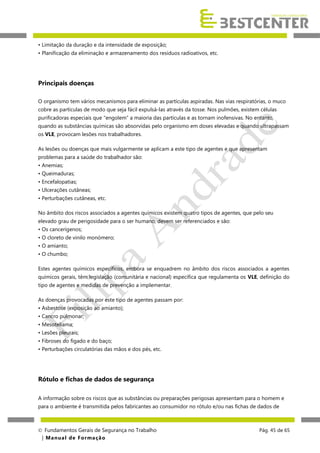 • Limitação da duração e da intensidade de exposição;
• Planificação da eliminação e armazenamento dos resíduos radioativos, etc.

Principais doenças
O organismo tem vários mecanismos para eliminar as partículas aspiradas. Nas vias respiratórias, o muco
cobre as partículas de modo que seja fácil expulsá-las através da tosse. Nos pulmões, existem células
purificadoras especiais que "engolem” a maioria das partículas e as tornam inofensivas. No entanto,
quando as substâncias químicas são absorvidas pelo organismo em doses elevadas e quando ultrapassam
os VLE, provocam lesões nos trabalhadores.
As lesões ou doenças que mais vulgarmente se aplicam a este tipo de agentes e que apresentam
problemas para a saúde do trabalhador são:
• Anemias;
• Queimaduras;
• Encefalopatias;
• Ulcerações cutâneas;
• Perturbações cutâneas, etc.
No âmbito dos riscos associados a agentes químicos existem quatro tipos de agentes, que pelo seu
elevado grau de perigosidade para o ser humano, devem ser referenciados e são:
• Os cancerígenos;
• O cloreto de vinilo monómero;
• O amianto;
• O chumbo;
Estes agentes químicos específicos, embora se enquadrem no âmbito dos riscos associados a agentes
químicos gerais, têm legislação (comunitária e nacional) específica que regulamenta os VLE, definição do
tipo de agentes e medidas de prevenção a implementar.
As doenças provocadas por este tipo de agentes passam por:
• Asbestose (exposição ao amianto);
• Cancro pulmonar;
• Mesoteliama;
• Lesões pleurais;
• Fibroses do fígado e do baço;
• Perturbações circulatórias das mãos e dos pés, etc.

Rótulo e fichas de dados de segurança
A informação sobre os riscos que as substâncias ou preparações perigosas apresentam para o homem e
para o ambiente é transmitida pelos fabricantes ao consumidor no rótulo e/ou nas fichas de dados de

 Fundamentos Gerais de Segurança no Trabalho
| M a n u a l d e F o rma ç ã o

Pág. 45 de 65

 