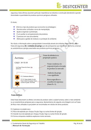 segurança. Estas últimas assumem particular importância na indústria e construção atendendo à grande
diversidade e quantidade de produtos químicos perigosos utilizados.

O rótulo;
Informa o tipo de produto que se encontra na embalagem;
Permite evitar confusões e erros de manipulação;
Ajuda a organizar a prevenção;
É um auxiliar no armazenamento de produtos;
É precioso em caso de acidente;
Alerta para a gestão de resíduos e a proteção do ambiente.
No rótulo a informação sobre a perigosidade é transmitida através de símbolos, frases de risco (R) e
frases de segurança (S) e símbolos de perigo que são pictogramas que identificam, de forma universal,
as características e perigos associados aos produtos químicos perigosos.

Frases de Risco
Estas frases descrevem os efeitos concretos do produto sobre a saúde humana, sobre o meio ambiente
ou as características perigosas para a segurança. Apresentamos de seguida uma listagem com as Frases
de Risco mais utilizadas e que podem ser encontradas em rótulos de vários produtos.
R 1 Explosivo no estado seco.
R 2 Risco de explosão por choque, fricção, fogo ou outras fontes de ignição.
R 3 Grande risco de explosão por choque, fricção, fogo ou outras fontes de ignição.
R 4 Forma compostos metálicos explosivos muito sensíveis.

 Fundamentos Gerais de Segurança no Trabalho
| M a n u a l d e F o rma ç ã o

Pág. 46 de 65

 