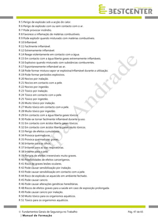 R 5 Perigo de explosão sob a acção do calor.
R 6 Perigo de explosão com ou sem contacto com o ar.
R 7 Pode provocar incêndio.
R 8 Favorece a inflamação de matérias combustíveis.
R 9 Pode explodir quando misturado com matérias combustíveis.
R 10 Inflamável.
R 11 Facilmente inflamável.
R 12 Extremamente inflamável.
R 14 Reage violentamente em contacto com a água.
R 15 Em contacto com a água liberta gases extremamente inflamáveis.
R 16 Explosivo quando misturado com substâncias comburentes.
R 17 Espontaneamente inflamável ao ar.
R 18 Pode formar mistura vapor-ar explosiva/inflamável durante a utilização.
R 19 Pode formar peróxidos explosivos.
R 20 Nocivo por inalação.
R 21 Nocivo em contacto com a pele.
R 22 Nocivo por ingestão.
R 23 Tóxico por inalação.
R 24 Tóxico em contacto com a pele.
R 25 Tóxico por ingestão.
R 26 Muito tóxico por inalação.
R 27 Muito tóxico em contacto com a pele.
R 28 Muito tóxico por ingestão.
R 29 Em contacto com a água liberta gases tóxicos.
R 30 Pode-se tornar facilmente inflamável durante o uso.
R 31 Em contacto com ácidos liberta gases tóxicos.
R 32 Em contacto com ácidos liberta gases muito tóxicos.
R 33 Perigo de efeitos cumulativos.
R 34 Provoca queimaduras.
R 35 Provoca queimaduras graves.
R 36 Irritante para os olhos.
R 37 Irritante para as vias respiratórias.
R 38 Irritante para a pele.
R 39 Perigos de efeitos irreversíveis muito graves.
R 40 Possibilidades de efeitos cancerígenos.
R 41 Risco de graves lesões oculares.
R 42 Pode causar sensibilização por inalação.
R 43 Pode causar sensibilização em contacto com a pele.
R 44 Risco de explosão se aquecido em ambiente fechado.
R 45 Pode causar cancro.
R 46 Pode causar alterações genéticas hereditárias.
R 48 Riscos de efeitos graves para a saúde em caso de exposição prolongada.
R 49 Pode causar cancro por inalação.
R 50 Muito tóxico para os organismos aquáticos.
R 51 Tóxico para os organismos aquáticos.

 Fundamentos Gerais de Segurança no Trabalho
| M a n u a l d e F o rma ç ã o

Pág. 47 de 65

 