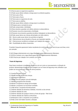 R 52 Nocivo para os organismos aquáticos.
R 53 Pode causar efeitos nefastos a longo prazo no ambiente aquático.
R 54 Tóxico para a flora.
R 55 Tóxico para a fauna.
R 56 Tóxico para os organismos do solo.
R 57 Tóxico para as abelhas.
R 58 Pode causar efeitos nefastos a longo prazo no ambiente.
R 59 Perigoso para a camada de ozono.
R 60 Pode comprometer a fertilidade.
R 61 Risco durante a gravidez com efeitos adversos na descendência.
R 62 Possíveis riscos de comprometer a fertilidade.
R 63 Possíveis riscos durante a gravidez de efeitos indesejáveis na descendência.
R 64 Pode causar danos nas crianças alimentadas com leite materno.
R65 - Nocivo: pode causar danos nos pulmões se ingerido.
R66 - Pode provocar secura da pela ou fissuras, por exposição repetida.,
R67 - Pode provocar sonolência e vertigens, por inalação dos vapores.
R68 – Possibilidade de efeitos irreversíveis.
É também frequente aparecerem textos resultantes de combinações entre mais do que uma frase, como
por exemplo:
R 14/15 Reage violentamente com a água libertando gases extremamente inflamáveis.
R 15/29 Em contacto com a água liberta gases tóxicos e extremamente inflamáveis.
R 20/21 Nocivo por inalação e em contacto com a pele.
Frases de Segurança
Estas frases constituem conselhos de prudência a ter em conta no manuseamento e utilização do
produto. Apresentamos de seguida uma listagem com as Frases de Segurança mais utilizadas e que
podem ser encontradas em rótulos de vários produtos.
S 1 Guardar fechado à chave.
S 2 Manter fora do alcance das crianças.
S 3 Guardar em lugar fresco.
S 4 Manter fora de qualquer zona de habitação.
S 7 Manter o recipiente bem fechado.
S 8 Manter o recipiente ao abrigo da humidade.
S 9 Manter o recipiente num local bem ventilado.
S 12 Não fechar o recipiente hermeticamente.
S 13 Manter afastado de alimentos e bebidas, incluindo os dos animais.
S 15 Manter afastado do calor.
S 16 Manter afastado de qualquer chama ou fonte de ignição - Não fumar.
S 17 Manter afastado de matérias combustíveis.
S 18 Manipular e abrir o recipiente com prudência.
S 20 Não comer nem beber durante a utilização.

 Fundamentos Gerais de Segurança no Trabalho
| M a n u a l d e F o rma ç ã o

Pág. 48 de 65

 