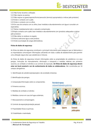 S 21 Não fumar durante a utilização.
S 22 Não respirar as poeiras.
S 23 Não respirar os gases/vapores/fumos/aerossóis [termo(s) apropriado(s) a indicar pelo produtor].
S 24 Evitar o contacto com a pele.
S 25 Evitar o contacto com os olhos.
S 26 Em caso de contacto com os olhos, lavar imediata e abundantemente com água e consultar um
especialista.
S 27 Retirar imediatamente todo o vestuário contaminado.
S 28 Após contacto com a pele, lavar imediata e abundantemente com (produtos adequados a indicar
pelo produtor).
S 29 Não deitar os resíduos no esgoto.
S 30 Nunca adicionar água a este produto.
S 33 Evitar acumulação de cargas eletrostáticas.
Fichas de dados de segurança
As fichas de dados de segurança constituem o principal instrumento para assegurar que os fabricantes e
os importadores comuniquem informações suficientes em toda a cadeia de abastecimento para permitir
uma utilização segura das suas substâncias e misturas.
As fichas de dados de segurança incluem informações sobre as propriedades da substância e os seus
perigos, instruções de manuseamento, eliminação e transporte e medidas relativas aos primeiros
socorros, ao combate a incêndios e ao controlo da exposição. As fichas de dados de segurança devem
estar em local acessível e ser do conhecimento de todos os colaboradores. São constituídas por 16
campos obrigatórios:
1- Identificação da substância/preparação e da sociedade /empresa;
2. Identificação dos perigos;
3. Composição/informação sobre os componentes;
4. Primeiros socorros;
5. Medidas de combate a incêndio;
6. Medidas a tomar em caso de fugas acidentais;
7. Manuseamento e armazenagem;
8. Controlo da exposição/proteção pessoal;
9. Propriedades físicas e químicas;
10. Estabilidade e reatividade;

 Fundamentos Gerais de Segurança no Trabalho
| M a n u a l d e F o rma ç ã o

Pág. 49 de 65

 