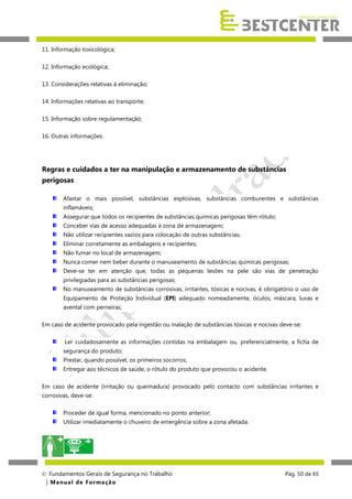 11. Informação toxicológica;
12. Informação ecológica;
13. Considerações relativas à eliminação;
14. Informações relativas ao transporte;
15. Informação sobre regulamentação;
16. Outras informações.

Regras e cuidados a ter na manipulação e armazenamento de substâncias
perigosas
Afastar o mais possível, substâncias explosivas, substâncias comburentes e substâncias
inflamáveis;
Assegurar que todos os recipientes de substâncias químicas perigosas têm rótulo;
Conceber vias de acesso adequadas à zona de armazenagem;
Não utilizar recipientes vazios para colocação de outras substâncias;
Eliminar corretamente as embalagens e recipientes;
Não fumar no local de armazenagem;
Nunca comer nem beber durante o manuseamento de substâncias químicas perigosas;
Deve-se ter em atenção que, todas as pequenas lesões na pele são vias de penetração
privilegiadas para as substâncias perigosas;
No manuseamento de substâncias corrosivas, irritantes, tóxicas e nocivas, é obrigatório o uso de
Equipamento de Proteção Individual (EPI) adequado nomeadamente, óculos, máscara, luvas e
avental com perneiras;
Em caso de acidente provocado pela ingestão ou inalação de substâncias tóxicas e nocivas deve-se:
Ler cuidadosamente as informações contidas na embalagem ou, preferencialmente, a ficha de
segurança do produto;
Prestar, quando possível, os primeiros socorros;
Entregar aos técnicos de saúde, o rótulo do produto que provocou o acidente.
Em caso de acidente (irritação ou queimadura) provocado pelo contacto com substâncias irritantes e
corrosivas, deve-se:
Proceder de igual forma, mencionado no ponto anterior;
Utilizar imediatamente o chuveiro de emergência sobre a zona afetada.

 Fundamentos Gerais de Segurança no Trabalho
| M a n u a l d e F o rma ç ã o

Pág. 50 de 65

 