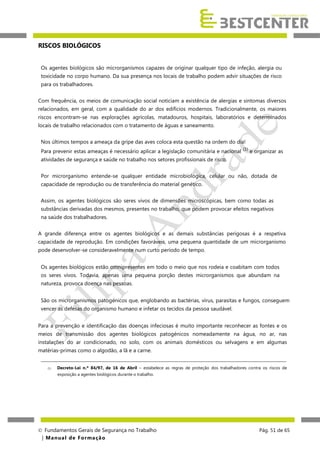 RISCOS BIOLÓGICOS
Os agentes biológicos são microrganismos capazes de originar qualquer tipo de infeção, alergia ou
toxicidade no corpo humano. Da sua presença nos locais de trabalho podem advir situações de risco
para os trabalhadores.
Com frequência, os meios de comunicação social noticiam a existência de alergias e sintomas diversos
relacionados, em geral, com a qualidade do ar dos edifícios modernos. Tradicionalmente, os maiores
riscos encontram-se nas explorações agrícolas, matadouros, hospitais, laboratórios e determinados
locais de trabalho relacionados com o tratamento de águas e saneamento.
Nos últimos tempos a ameaça da gripe das aves coloca esta questão na ordem do dia!
Para prevenir estas ameaças é necessário aplicar a legislação comunitária e nacional (1) e organizar as
atividades de segurança e saúde no trabalho nos setores profissionais de risco.
Por microrganismo entende-se qualquer entidade microbiológica, celular ou não, dotada de
capacidade de reprodução ou de transferência do material genético.
Assim, os agentes biológicos são seres vivos de dimensões microscópicas, bem como todas as
substâncias derivadas dos mesmos, presentes no trabalho, que podem provocar efeitos negativos
na saúde dos trabalhadores.
A grande diferença entre os agentes biológicos e as demais substâncias perigosas é a respetiva
capacidade de reprodução. Em condições favoráveis, uma pequena quantidade de um microrganismo
pode desenvolver-se consideravelmente num curto período de tempo.
Os agentes biológicos estão omnipresentes em todo o meio que nos rodeia e coabitam com todos
os seres vivos. Todavia, apenas uma pequena porção destes microrganismos que abundam na
natureza, provoca doença nas pessoas.
São os microrganismos patogénicos que, englobando as bactérias, vírus, parasitas e fungos, conseguem
vencer as defesas do organismo humano e infetar os tecidos da pessoa saudável.
Para a prevenção e identificação das doenças infeciosas é muito importante reconhecer as fontes e os
meios de transmissão dos agentes biológicos patogénicos nomeadamente na água, no ar, nas
instalações do ar condicionado, no solo, com os animais domésticos ou selvagens e em algumas
matérias-primas como o algodão, a lã e a carne.
______________________________________________________________________________________________________________
(1)

Decreto-Lei n.º 84/97, de 16 de Abril – estabelece as regras de proteção dos trabalhadores contra os riscos de
exposição a agentes biológicos durante o trabalho.

 Fundamentos Gerais de Segurança no Trabalho
| M a n u a l d e F o rma ç ã o

Pág. 51 de 65

 