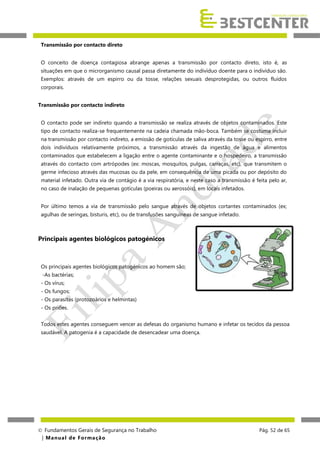 Transmissão por contacto direto
O conceito de doença contagiosa abrange apenas a transmissão por contacto direto, isto é, as
situações em que o microrganismo causal passa diretamente do indivíduo doente para o indivíduo são.
Exemplos: através de um espirro ou da tosse, relações sexuais desprotegidas, ou outros fluídos
corporais.
Transmissão por contacto indireto
O contacto pode ser indireto quando a transmissão se realiza através de objetos contaminados. Este
tipo de contacto realiza-se frequentemente na cadeia chamada mão-boca. Também se costuma incluir
na transmissão por contacto indireto, a emissão de gotículas de saliva através da tosse ou espirro, entre
dois indivíduos relativamente próximos, a transmissão através da ingestão de água e alimentos
contaminados que estabelecem a ligação entre o agente contaminante e o hospedeiro, a transmissão
através do contacto com artrópodes (ex: moscas, mosquitos, pulgas, carraças, etc), que transmitem o
germe infecioso através das mucosas ou da pele, em consequência de uma picada ou por depósito do
material infetado. Outra via de contágio é a via respiratória, e neste caso a transmissão é feita pelo ar,
no caso de inalação de pequenas gotículas (poeiras ou aerossóis), em locais infetados.
Por último temos a via de transmissão pelo sangue através de objetos cortantes contaminados (ex;
agulhas de seringas, bisturis, etc), ou de transfusões sanguíneas de sangue infetado.

Principais agentes biológicos patogénicos

Os principais agentes biológicos patogénicos ao homem são;
-As bactérias;
- Os vírus;
- Os fungos;
- Os parasitas (protozoários e helmintas)
- Os priões.
Todos estes agentes conseguem vencer as defesas do organismo humano e infetar os tecidos da pessoa
saudável. A patogenia é a capacidade de desencadear uma doença.

 Fundamentos Gerais de Segurança no Trabalho
| M a n u a l d e F o rma ç ã o

Pág. 52 de 65

 