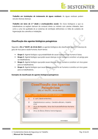 Trabalho em instalações de tratamento de águas residuais: As águas residuais podem
veicular diversas doenças.
Trabalho em lares da 3.ª idade e creches/jardins escola: Os riscos biológicos a que os
trabalhadores se expõem derivam do contacto direto ou indireto com utentes infetados, bem
como a uma má qualidade do ar (sistemas de ventilação deficientes) e à falta de cuidados de
higienização dos utensílios e instalações.

Classificação dos agentes biológicos patogénicos
Segundo o DL n.º 84/97, de 16 de Abril, os agentes biológicos são classificados quanto à natureza do
grau de risco para a saúde humana. Assim temos:


Grupo 1- Agente biológico cuja probabilidade de causar doença no ser humano é baixa;



Grupo 2- Agente biológico que pode causar doenças no ser humano e constituir um perigo para
os trabalhadores;



Grupo 3- Agente biológico que pode causar doenças no ser humano e constituir um risco grave
para os trabalhadores;



Grupo 4- Agente biológico que causa doenças graves no ser humano e constitui um risco grave
para os trabalhadores.

Exemplos de classificação de agentes biológicos patogénicos

 Fundamentos Gerais de Segurança no Trabalho
| M a n u a l d e F o rma ç ã o

Pág. 54 de 65

 