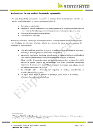 Avaliação dos riscos e medidas de proteção e prevenção
Por força da legislação comunitária e nacional

(2)

as empresas devem avaliar os riscos inerentes aos

agentes biológicos e reduzir os mesmos através de medidas de:



Eliminação ou substituição;
Prevenção e controlo da exposição (uso de equipamentos de proteção coletiva e individual
- epc´s e epi´s), alteração de procedimentos e processos, medidas de engenharia, etc);



Informação e formação dos trabalhadores;



Controlo médico adequado.

As medidas necessárias à eliminação ou redução dos riscos para os trabalhadores dependem de cada
risco biológico em concreto, existindo, todavia, um número de ações comuns possíveis de
implementar, nomeadamente:


Evitar a formação de aerossóis e de poeiras, inclusive durante as atividades de limpeza ou
manutenção. Muitos agentes são transmitidos através do ar;



Manter uma boa higiene doméstica, procedimentos de trabalho higiénicos e utilização de
sinais de aviso pertinentes são condições indispensáveis e seguras de trabalho;



Adotar medidas de descontaminação de resíduos, equipamento e vestuário, bem como
medidas de higiene dirigidas aos trabalhadores, pois muitos organismos desenvolvem
mecanismos de sobrevivência ou resistência ao calor, à desidratação ou à radiação através,
por exemplo, da produção de esporos;



Dar instruções sobre a eliminação com segurança de resíduos, procedimentos de
emergência e primeiros socorros;



Em alguns casos, entre as medidas de prevenção, pode incluir-se a vacinação
colocada à disposição dos trabalhadores.

_________________
(2 ) Portaria n.º 1036/98, de 15 de Dezembro – altera a lista dos agentes biológicos classificados para efeitos da prevenção de
riscos profissionais, aprovada pela Portaria nº405/98 de 11 de Julho.

 Fundamentos Gerais de Segurança no Trabalho
| M a n u a l d e F o rma ç ã o

Pág. 55 de 65

 