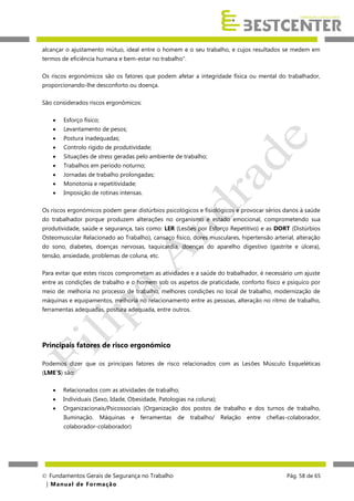alcançar o ajustamento mútuo, ideal entre o homem e o seu trabalho, e cujos resultados se medem em
termos de eficiência humana e bem-estar no trabalho".
Os riscos ergonómicos são os fatores que podem afetar a integridade física ou mental do trabalhador,
proporcionando-lhe desconforto ou doença.
São considerados riscos ergonômicos:


Esforço físico;



Levantamento de pesos;



Postura inadequadas;



Controlo rígido de produtividade;



Situações de stress geradas pelo ambiente de trabalho;



Trabalhos em período noturno;



Jornadas de trabalho prolongadas;



Monotonia e repetitividade;



Imposição de rotinas intensas.

Os riscos ergonómicos podem gerar distúrbios psicológicos e fisiológicos e provocar sérios danos à saúde
do trabalhador porque produzem alterações no organismo e estado emocional, comprometendo sua
produtividade, saúde e segurança, tais como: LER (Lesões por Esforço Repetitivo) e as DORT (Distúrbios
Osteomuscular Relacionado ao Trabalho), cansaço físico, dores musculares, hipertensão arterial, alteração
do sono, diabetes, doenças nervosas, taquicardia, doenças do aparelho digestivo (gastrite e úlcera),
tensão, ansiedade, problemas de coluna, etc.
Para evitar que estes riscos comprometam as atividades e a saúde do trabalhador, é necessário um ajuste
entre as condições de trabalho e o homem sob os aspetos de praticidade, conforto físico e psíquico por
meio de: melhoria no processo de trabalho, melhores condições no local de trabalho, modernização de
máquinas e equipamentos, melhoria no relacionamento entre as pessoas, alteração no ritmo de trabalho,
ferramentas adequadas, postura adequada, entre outros.

Principais fatores de risco ergonómico
Podemos dizer que os principais fatores de risco relacionados com as Lesões Músculo Esqueléticas
(LME´S) são:


Relacionados com as atividades de trabalho;



Individuais (Sexo, Idade, Obesidade, Patologias na coluna);



Organizacionais/Psicossociais (Organização dos postos de trabalho e dos turnos de trabalho,
Iluminação.

Máquinas

e

ferramentas

de

trabalho/

Relação

entre

chefias-colaborador,

colaborador-colaborador)

 Fundamentos Gerais de Segurança no Trabalho
| M a n u a l d e F o rma ç ã o

Pág. 58 de 65

 