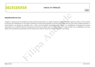 MANUAL DE FORMAÇÃO

Enquadramento do curso
A higiene e a segurança são duas atividades que estão intimamente relacionadas com o objetivo de garantir condições de trabalho capazes de manter um nível de saúde e
de segurança dos trabalhadores de uma empresa. Atualmente em Portugal existe legislação que permite uma proteção eficaz de quem integra atividades industriais, ou
outras devendo a sua aplicação ser entendida como o melhor meio de beneficiar simultaneamente as Empresas e os Trabalhadores na salvaguarda dos aspetos
relacionados com as condições ambientais e de segurança de cada posto de trabalho. Este curso é direcionado tanto a cargos de chefia, como a trabalhadores e tem como
objetivo formar profissionais que participem de forma ativa para uma melhoria contínua das condições de trabalho nas empresas.

Página 6 de 65

BESTCENTER

 