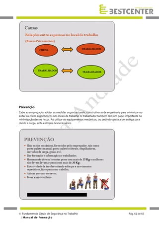 Prevenção
Cabe ao empregador adotar as medidas organizacionais, construtivas e de engenharia para minimizar ou
evitar os riscos ergonómicos nos locais de trabalho. O trabalhador também tem um papel importante na
minimização destes riscos. Ao utilizar os equipamentos mecânicos, ou pedindo ajuda a um colega para
dividir a carga, evita esforços desnecessários.

 Fundamentos Gerais de Segurança no Trabalho
| M a n u a l d e F o rma ç ã o

Pág. 61 de 65

 
