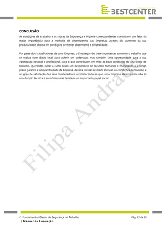 CONCLUSÃO
As condições de trabalho e as regras de Segurança e Higiene correspondentes constituem um fator da
maior importância para a melhoria de desempenho das Empresas, através do aumento da sua
produtividade obtida em condições de menor absentismo e sinistralidade.
Por parte dos trabalhadores de uma Empresa, o Emprego não deve representar somente o trabalho que
se realiza num dado local para auferir um ordenado, mas também uma oportunidade para a sua
valorização pessoal e profissional, para o que contribuem em mito as boas condições do seu posto de
trabalho. Querendo evitar a curto prazo um desperdício de recursos humanos e monetários e a longo
prazo garantir a competitividade da Empresa, deverá prestar-se maior atenção às condições de trabalho e
ao grau de satisfação dos seus colaboradores, reconhecendo-se que, uma Empresa desempenha não só
uma função técnica e económica mas também um importante papel social.

 Fundamentos Gerais de Segurança no Trabalho
| M a n u a l d e F o rma ç ã o

Pág. 63 de 65

 