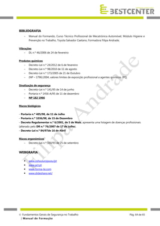 BIBLIOGRAFIA


Manual do Formando, Curso Técnico Profissional de Mecatrónica Automóvel, Módulo Higiene e
Prevenção no Trabalho, Toyota Salvador Caetano, Formadora Filipa Andrade;

Vibrações


DL n.º 46/2006 de 24 de fevereiro

Produtos químicos


Decreto-Lei n.º 24/2012 de 6 de fevereiro



Decreto-Lei n.º 98/2010 de 11 de agosto



Decreto-Lei n.º 173/2005 de 21 de Outubro



(NP – 1796):2004, valores limites de exposição profissional a agentes químicos, IPQ.

Sinalização de segurança


Decreto-Lei n.º 141/95 de 14 de junho



Portaria n.º 1456-A/95 de 11 de dezembro



NP 182 1966

Riscos biológicos
- Portaria n.º 405/98, de 11 de Julho
- Portaria n.º 1036/98, de 15 de Dezembro
- Decreto Regulamentar n.º 6/2001, de 5 de Maio, apresenta uma listagem de doenças profissionais
(alterado pelo DR n.º 76/2007 de 17 de Julho).
- Decreto-Lei n.º 84/97de 16 de Abril
Riscos ergonómicos


Decreto-Lei n.º 330/93 de 25 de setembro

WEBGRAFIA


www.osha.europa.eu/pt



www.act.pt



www.forma-te.com



www.slideshare.net/

 Fundamentos Gerais de Segurança no Trabalho
| M a n u a l d e F o rma ç ã o

Pág. 64 de 65

 
