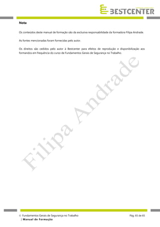 Nota
Os conteúdos deste manual de formação são da exclusiva responsabilidade da formadora Filipa Andrade.
As fontes mencionadas foram fornecidas pelo autor.
Os direitos são cedidos pelo autor à Bestcenter para efeitos de reprodução e disponibilização aos
formandos em frequência do curso de Fundamentos Gerais de Segurança no Trabalho.

 Fundamentos Gerais de Segurança no Trabalho
| M a n u a l d e F o rma ç ã o

Pág. 65 de 65

 