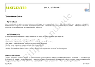 MANUAL DE FORMAÇÃO

Objetivos Pedagógicos
Objetivos Gerais
Este curso visa dotar os formandos com os conhecimentos necessários para gerirem as questões da Higiene e Segurança no Trabalho numa empresa, com a adopção de
atitudes pró-ativas de segurança, num contexto de responsabilização individual e de interação com as equipas de trabalho, que permitam a melhoria das condições e da
qualidade do trabalho e a diminuição de acidentes e doenças profissionais.

Objetivos Específicos
Em termos de competências específicas a adquirir, pretende-se que no final do curso os formandos sejam capazes de:
- Identificar os riscos inerentes às suas atividades e postos de trabalho;
- Implementar as melhores práticas de gestão de segurança, apostando numa atitude pró-ativa;
- Atuar perante o sistema de Gestão da Prevenção, Segurança e Higiene do trabalho;
- Identificar formas de prevenção, atuação e avaliação dos riscos profissionais;
- Interpretar a informação nos rótulos dos produtos químicos e armazená-los de forma correta;
- Utilizar os equipamentos de proteção coletiva e individual de acordo com a especificidade dos riscos a que estão expostos.

Estrutura Programática
A estrutura programática do curso de formação foi desenvolvida tendo por base o referencial de formação da Agência Nacional para a Qualificação e o Ensino Profissional,
I.P., para a área de Educação e Formação 862, Higiene e Segurança no Trabalho, formação modular certificada (UFCD:3780). Os conteúdos programáticos a desenvolver
visam, globalmente, o reforço do nível de conhecimentos e aptidões dos formandos, de forma a potenciar a melhoria do seu desempenho profissional.
Página 7 de 65

BESTCENTER

 