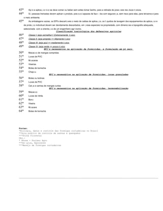 43* Após a aplicação não se deve comer ou beber sem antes tomar banho, para a retirada de possíveis resíduos tóxicos. 
44* Só pessoas treinadas devem aplicar o produto, pois são capazes de fazê - los com segurança, sem risco para elas, para terceiros e para 
o meio ambiente. 
45* As embalagens vazias, os EPI's descartáveis o resto de caldas de aplicação, os líquidos de lavagem dos equipamentos de aplicação e 
de proteção individual devem ser devidamente descartados, em áreas especiais na propriedade, com dimensões e topografia adequada, 
selecionada com a orientação de um engenheiro agrônomo. 
Classificação toxicológica dos defensivos agrícolas 
46* Classe I- tarja vermelha=> Extremamente t ó xico 
47* Classe II- tarja amarela => Altamente t ó xico 
48* Classe III- tarja azul => mediamente t ó xico 
49* Classe IV- tarja verde => pouco t ó xico 
EPI's necessários na aplicação de formicidas, e formulação em pó seco 
50* Macacão de mangas compridas 
51* Luvas de PVC 
52* Máscaras 
53* Viseiras 
54* Botas de borracha 
55* Chapéu 
EPI's necessários na aplicação de formicidas, iscas granuladas 
56* Botas ou botinas 
57* Luvas de PVC 
58* Calça e camisa de mangas curtas 
EPI's necessários na aplicação de formicidas, termonebulização 
59* Macacão 
60* Luvas de nitrila 
61* Boné 
62* Viseira 
63* Máscara 
64* Botas de borracha 
Fontes: 
*Biologia, danos e controle das formigas cortadeiras no Brasil 
**Guia prático de controle de saúvas e quenquéns 
***Folha Florestal 
Obs.: 
* Rhone - Poulenc Agro 
**Tec plus, Agroceres 
***Manejo de formigas cortadeiras 
_____________________________________________________________________________________________________________ 
 