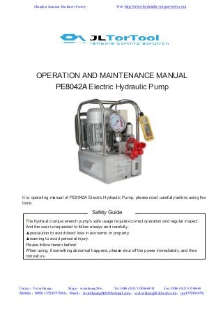 Web: http://www.hydraulic-torque-tools.com

Shanghai Jiangnan Machinery Factory

OPERATION AND MAINTENANCE MANUAL
PE8042A Electric Hydraulic Pump

It is operating manual of PE8042A Electric Hydraulic Pump, please read carefully before using the
tools.

Safety Guide
The hydraulic torque wrench pump's safe usage requires correct operation and regular inspect.
And the user is requested to follow always and carefully .
▲precaution to avoid direct loss in economic or property.
▲warning to avoid personal injury.
Please follow herein before!
When using, if something abnormal happens, please shut off the power immediately, and then
consult us.

Contact：Victor Huang；

Skype：victorhuang586；

Tel: 0086 (0)21-51506668-58

Fax: 0086 (0)21-51506669

Mobile：0086 13524557984；Email：victorhuang668@hotmail.com；victor.huang@alfa-sh.com；qq:455208458;

 