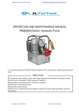 Shanghai Jiangnan Machinery Factory

Web: http://www.hydraulic-torque-tools.com

OPERATION AND MAINTENANCE MANUAL
PE8042A Electric Hydraulic Pump

It is operating manual of PE8042A Electric Hydraulic Pump, please read carefully before using the
tools.

Safety Guide
The hydraulic torque wrench pump's safe usage requires correct operation and regular inspect.
And the user is requested to follow always and carefully .
▲precaution to avoid direct loss in economic or property.
▲warning to avoid personal injury.
Please follow herein before!
When using, if something abnormal happens, please shut off the power immediately, and then
consult us.

Tel: 0086 (0)21-51506668-58

Fax: 0086 (0)21-51506669

 