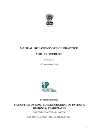 1
.
MANUAL OF PATENT OFFICE PRACTICE
AND PROCEDURE
Version 3.0
26th
November, 2019
PUBLISHED BY:
THE OFFICE OF CONTROLLER GENERAL OF PATENTS,
DESIGNS & TRADEMARKS
BOUDHIK SAMPADA BHAWAN,
S.M. ROAD, ANTOP HILL, MUMBAI (INDIA)
 