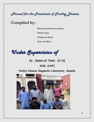 1
Manual for the Treatment of Poultry Disease
Compiled by:
Muhammad Rumman Aslam
Haseeb Ajaz
Zulqarnain Baqir
Hussnain Riaz
Under Supervision of
Dr. Zahid ali Tahir (V.O)
DVM, (UAF)
Poultry Disease Diagnostic Laboratory, Kamalia
 