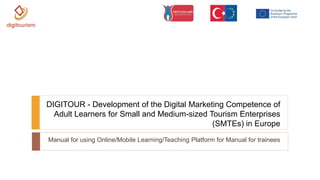 Manual for using Online/Mobile Learning/Teaching Platform for Manual for trainees
DIGITOUR - Development of the Digital Marketing Competence of
Adult Learners for Small and Medium-sized Tourism Enterprises
(SMTEs) in Europe
 