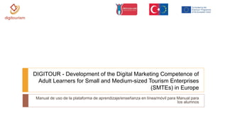 Manual de uso de la plataforma de aprendizaje/enseñanza en línea/móvil para Manual para
los alumnos
DIGITOUR - Development of the Digital Marketing Competence of
Adult Learners for Small and Medium-sized Tourism Enterprises
(SMTEs) in Europe
 