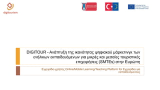 Εγχειρίδιο χρήσης Online/Mobile Learning/Teaching Platform for Εγχειρίδιο για
εκπαιδευόμενους
DIGITOUR - Ανάπτυξη της ικανότητας ψηφιακού μάρκετινγκ των
ενήλικων εκπαιδευόμενων για μικρές και μεσαίες τουριστικές
επιχειρήσεις (SMTEs) στην Ευρώπη
 