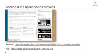 Acceso a las aplicaciones móviles
Android: https://play.google.com/store/apps/details?id=com.digitour.mobile
iOS: https://apps.apple.com/app/id1549517758
 