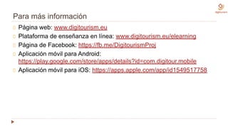 Para más información
Página web: www.digitourism.eu
Plataforma de enseñanza en línea: www.digitourism.eu/elearning
Página de Facebook: https://fb.me/DigitourismProj
Aplicación móvil para Android:
https://play.google.com/store/apps/details?id=com.digitour.mobile
Aplicación móvil para iOS: https://apps.apple.com/app/id1549517758
 