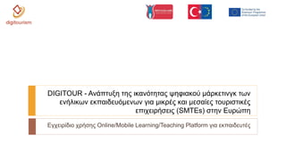 Εγχειρίδιο χρήσης Online/Mobile Learning/Teaching Platform για εκπαιδευτές
DIGITOUR - Ανάπτυξη της ικανότητας ψηφιακού μάρκετινγκ των
ενήλικων εκπαιδευόμενων για μικρές και μεσαίες τουριστικές
επιχειρήσεις (SMTEs) στην Ευρώπη
 