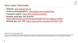 Voor meer informatie
 Website: www.digitourism.eu
 Online/onderwijsplatform: www.digitourism.eu/elearning
 Facebook pagina: https://fb.me/DigitourismProj
 Mobiele applicatie voor Android:
https://play.google.com/store/apps/details?id=com.digitour.mobile
 Mobiele app voor iOS: https://apps.apple.com/app/id1549517758
DIGITOUR - 2019-1-TR01-KA204-074619
De steun van de Europese Commissie voor de productie van deze publicatie houdt geen goedkeuring van de inhoud in. De inhoud geeft de standpunten van de
auteurs weer en de Commissie kan niet aansprakelijk worden gesteld voor het gebruik dat eventueel wordt gemaakt van de daarin opgenomen informatie.
 