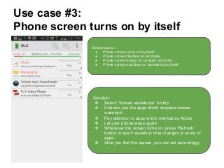 Use case #3:
Phone screen turns on by itself
Similar cases:
● Phone screen turns on by itself
● Phone screen flashes on randomly
● Phone screen keeps on by itself randomly
● Phone screen switches on constantly by itself
Solution:
❖ Select “Screen wakelocks” on top
❖ It shows you the apps which acquired screen
wakelock
❖ Pay attention to apps which marked as Active
❖ Let your phone sleep again
❖ Whenever the screen turns on, press “Refresh”
button to see if wakelock time changes in some of
apps.
❖ After you find the reason, you can act accordingly
 