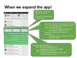 When we expand the app!
The app’s used wakelock info
● Left - Wakelock tag(description)
○ Long-press on it for more action
● Right - Usage time and count
○ blue progressbar shows the usage ratio
compared to awake state
● App info - redirects to Android app info page
○ You might Stop or Uninstall the app
● Open - launches the app
○ You might change some settings of
the app (sync, update or etc..)
● Playstore - redirects to the app on
GooglePlay
○ You might contact developer to inform
wakelock issues
Status info : Running in
background or not
Type info: Third-party app
or System app
 