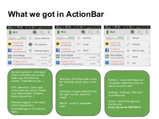 What we got in ActionBar
Screen wakelock - Lists apps
which controlled your screen
state (e.g: AlarmClocks,
Games, VideoPlayers etc..)
CPU wakelock - Lists apps
which kept your phone awake
(e.g: Messengers, Widgets,
Music players etc..)
Wakeup triggers - Lists apps
which registered to
AlarmManager to do periodic
tasks
Sorting by Running state shows
the currently active apps on the
top
Sorting by Usage (default) sorts
the apps by their wakelock
usage
ABCD.. sorts by alphabetic
order
Refresh - important feature to
recognize wakelocks which is
being currently used
Settings - Settings, FAQ and
more features
Share - share this app with
friends and
Keep the world GREEN!!!!
 