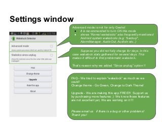 Settings window
Advanced mode is not for only Geeks!
● It is recommended to turn ON this mode
● shows “Kernel wakelocks” also frequently mentioned
Android system wakelocks (e.g: *backup*,
AlarmManager, AudioOut, AudioIn etc..)
Suppose you did not fully charge for days. In this
case wakelock stats gathered for several days. This
makes it difficult to find problematic wakelock..
That’s reason why we added “Since unplug” option !!
FAQ - We tried to explain “wakelock” as much as we
could!
Change theme - Go Green, Change to Dark Theme!
Upgrade - We are making this app FREE!!! Support us
by purchasing more features ;) We know those features
are not excellent yet, We are working on it !!!
Please email us if there is a bug or other problems!
Thank you!
 
