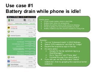 Use case #1
Battery drain while phone is idle!
Similar cases:
● Phone drastic battery drain in short time
● Battery drain when not using phone
● Battery die without reason while phone is sleeping
● Phone is getting hot and draining battery by itself
● Battery statistics says the phone is awake for a long time
Solution:
❖ Turn on “Advanced mode” in WLD Settings
❖ Select “CPU wakelocks” and Sort by “Usage”
❖ Expand the suspicious app on the top
❖ Do some action
➢ Google for the top wakelock tag (e.g:
AlarmManager)
➢ Go to “App info” and “Force stop”
➢ Uninstall the app if you don’t need it
❖ If you still can not find then select “Kernel
wakelocks”, then try googling the suspicious kernel
wakelock
 