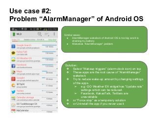 Use case #2:
Problem “AlarmManager” of Android OS
Similar cases:
● AlarmManager wakelock of Android OS is too big and it is
draining my battery
● Wakelock “AlarmManager” problem
Solution:
❖ Select “Wakeup triggers” (alarm-clock icon) on top
❖ These apps are the root cause of “AlarmManager”
wakelock
❖ Try to reduce wake-up amount by changing settings
of the apps.
➢ e.g: GO Weather EX widget has “Update rate”
settings which can be reduced.
➢ Facebook, KakaoTalk, Twitters are
unavoidable
❖ or “Force stop” as a temporary solution
❖ or Uninstall the app if you never use it
 