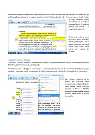 Para utilizar la herramienta de nota, debemos primero seleccionarla del menú de “Herramientas de comentario” (es
la última), y luego seleccionar un espacio cualquier del archivo haciendo click sobre él. Una vez que se abra la notita y
el globo, podremos rellenar
este último con el texto de
nuestra elección. El resultado
debería ser similar a la
imagen de la izquierda:
El globo de texto se puede
cerrar con la cruz y volver a
abrir haciendo doble click en
la notita. Además, uno puede
mover dicha notita donde
quiera del espacio del
archivo.
Herramientas de dibujo
El programa también cuenta con “Herramientas de dibujo”, que permiten dibujar diversas formas en cualquier lado
del archivo, como flechas, nubes, círculos, etc.
Podremos acceder a este tipo de herramientas nuevamente dentro del menú “Herramientas” de la barra superior
principal, y luego en el menú “Herramientas de dibujo” que se encuentra debajo de “Herramientas de comentario”:
Para dibujar cualquiera de las
formas que queramos, debe-
remos seleccionar haciendo click y
luego clickear donde queramos
empezar la forma y mientras
mantenemos apretado el mouse,
moverlo hasta donde queramos
terminarla.
 