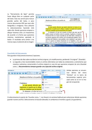 La “Herramienta de lápiz” permite
hacer dibujo libre en cualquier parte
del texto. Esto nos servirá para marcar
grandes partes del texto, o para
marcar documentos PDF que sean sólo
fotografías o imágenes. Para utilizarla
la seleccionaremos haciendo click
sobre ella. Donde queramos empezar a
dibujar haremos click y lo moveremos
de acuerdo a la forma que queramos
mientras mantenemos apretado el
botón. El resultado sería similar a las
marcas rojas a la derecha de la imagen:
Guardado del documento
Para guardar el documento tenemos 2 opciones.
• La primera de ellas sobre escribirá el archivo original, y lo modificaremos, perdiendo “el original” (Guardar).
• La segunda y más recomendable creará un archivo alternativo con todas las anotaciones y comentarios que
nosotros realizamos conservando el archivo original en caso de que queramos empezar de cero (Guardar
como…). Recomendamos siempre guardar una copia del archivo original.
Ambas opciones se encuen-
tran dentro del menú
“Archivo” en la barra de
herramientas superior prin-
cipal como se ve en la ima-
gen de la izquierda:
Si seleccionamos la opción de “Guardar como…”, nos llevará a la ventana habitual para seleccionar dónde queremos
guardar nuestro archivo. Seleccionamos la locación deseada, le cambiamos el nombre a gusto y lo guardamos.
 