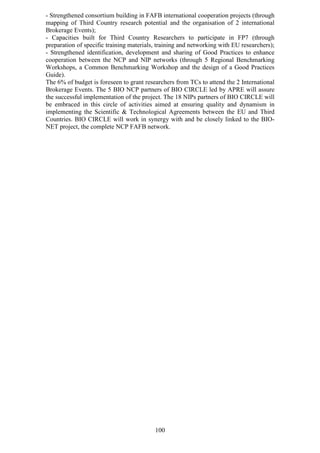 - Strengthened consortium building in FAFB international cooperation projects (through
mapping of Third Country research potential and the organisation of 2 international
Brokerage Events);
- Capacities built for Third Country Researchers to participate in FP7 (through
preparation of specific training materials, training and networking with EU researchers);
- Strengthened identification, development and sharing of Good Practices to enhance
cooperation between the NCP and NIP networks (through 5 Regional Benchmarking
Workshops, a Common Benchmarking Workshop and the design of a Good Practices
Guide).
The 6% of budget is foreseen to grant researchers from TCs to attend the 2 International
Brokerage Events. The 5 BIO NCP partners of BIO CIRCLE led by APRE will assure
the successful implementation of the project. The 18 NIPs partners of BIO CIRCLE will
be embraced in this circle of activities aimed at ensuring quality and dynamism in
implementing the Scientific & Technological Agreements between the EU and Third
Countries. BIO CIRCLE will work in synergy with and be closely linked to the BIO-
NET project, the complete NCP FAFB network.




                                          100
 