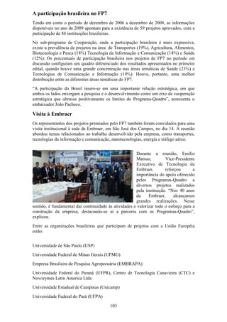 A participação brasileira no FP7
Tendo em conta o período de dezembro de 2006 a dezembro de 2008, as informações
disponíveis no ano de 2009 apontam para a existência de 59 projetos aprovados, com a
participação de 86 instituições brasileiras.
No sub-programa de Cooperação, onde a participação brasileira é mais expressiva,
existe a prevalência de projetos na área de Transportes (19%), Agricultura, Alimentos,
Biotecnologia e Pesca (18%) Tecnologia da Informação e Comunicação (14%) e Saúde
(12%). Os percentuais de participação brasileira nos projetos de FP7 no período em
discussão configuram um quadro diferenciado dos resultados apresentados no primeiro
edital, quando houve uma grande concentração nas áreas temáticas de Saúde (23%) e
Tecnologias de Comunicação e Informação (19%). Houve, portanto, uma melhor
distribuição entre as diferentes áreas temáticas do FP7.
“A participação do Brasil insere-se em uma importante relação estratégica, em que
ambos os lados enxergam a pesquisa e o desenvolvimento como um eixo de cooperação
estratégica que ultrassa positivamente os limites do Programa-Quadro”, acrescenta o
embaixador João Pacheco.

Visita à Embraer
Os representantes dos projetos premiados pelo FP7 também foram convidados para uma
visita institucional à sede da Embraer, em São José dos Campos, no dia 14. A reunião
abordou temas relacionados ao trabalho desenvolvido pela empresa, como transportes,
tecnologias da informação e comunicação, nanotecnologias, energia e tráfego aéreo.


                                                       Durante a reunião, Emílio
                                                       Matsuo,         Vice-Presidente
                                                       Executivo de Tecnologia da
                                                       Embraer,        reforçou       a
                                                       importância do apoio oferecido
                                                       pelos Programas-Quadro a
                                                       diversos projetos realizados
                                                       pela instituição. “Nos 40 anos
                                                       da     Embraer,      alcançamos
                                                       grandes realizações. Nesse
sentido, é fundamental dar continuidade às atividades e valorizar todo o esforço para a
construção da empresa, destacando-se aí a parceria com os Programas-Quadro”,
explicou.
Entre as organizações brasileiras que participam de projetos com a União Européia
estão:


Universidade de São Paulo (USP)
Universidade Federal de Minas Gerais (UFMG)
Empresa Brasileira de Pesquisa Agropecuária (EMBRAPA)
Universidade Federal do Paraná (UFPR), Centro de Tecnologia Canavieira (CTC) e
Novozymes Latin America Ltda
Universidade Estadual de Campinas (Unicamp)
Universidade Federal do Pará (UFPA)

                                         103
 