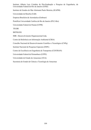 Instituto Alberto Luiz Coimbra de Pós-Graduação e Pesquisa de Engenharia, da
Universidade Federal do Rio de Janeiro (UFRJ)
Instituto de Estudos do Mar Almirante Paulo Moreira, (IEAPM)
Universidade de Brasília (UnB)
Empresa Brasileira de Aeronáutica (Embraer)
Pontifícia Universidade Católica do Rio de Janeiro (PUC-Rio)
Universidade Federal do Paraná (UFPR)
TIS.BR
BHTRANS
IMR - Desenvolvimento Organizacional Ltda.
Centro de Referência em Informação Ambiental (CRIA)
Conselho Nacional de Desenvolvimento Científico e Tecnológico (CNPq)
Instituto Nacional de Pesquisas Espaciais (INPE)
Centro de Excelência em Engenharia de Transportes (CENTRAN)
Universidade Federal de Pernambuco (UFPE)
Universidade do Estado do Amazonas (UEA)
Secretaria do Estado de Ciência e Tecnologia do Amazonas




                                         104
 