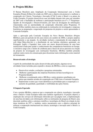 6- Projeto BB.Bice
O Bureau Brasileiro para Ampliação da Cooperação Internacional com a União
Européia (Projeto B.Bice) foi criado em 2005 com o objetivo de promover e melhorar a
cooperação em Ciência, Tecnologia e Inovação (CT& I) entre o Brasil e os países da
União Européia. O projeto desenvolveu suas atividades durante dois anos até setembro
de 2007 com a finalidade de melhorar a participação brasileira nos 6º e 7º Programas-
Quadro de Investigação e Desenvolvimento, por meio da divulgação de informações
relacionadas com as oportunidades de cooperação oferecidas pelos Programas. O
Projeto B.Bice também atuou na colaboração às instituições de investigação e empresas
brasileiras na preparação e negociação de propostas de projetos a serem apresentados à
Comissão Européia.

Após a aprovação pela Comissão Européia do Novo Bureau Brasileiro (Projeto
BB.Bice), para um período de três anos (início em outubro de 2008), o projeto ampliou
significamente a sua atuação. As atividades incluem a manutenção de uma página da
web (http://bbice.ibict.br) e a distribuição de um boletim eletrônico quinzenal, em
Português, Inglês e Espanhol, bem como um maior desenvolvimento de uma base
institucional criada para ajudar o conhecimento das competências brasileiras na Europa.
A iniciativa surge com o intuito de colaborar para a busca de novos parceiros na criação
de projetos de investigação com instituições brasileiras. BB.Bice também pretende
explorar outros meios de comunicação para disseminar tanto informações como material
de treinamento.

Desenvolvendo a Estratégia

A partir da continuidade das ações desenvolvidas pelo projeto, algumas novas
atividades foram incluídas para expandir o alcance do BB.Bice, como as seguintes:

   • Desenvolver estudos, avaliações e pesquisas estruturadas.
   • Melhorar a participação das empresas brasileiras de base tecnológica no
     Programa-Quadro.
   • Melhorar a coordenação entre o BB.Bice e outros projetos semelhantes em
     países que mantêm acordos de cooperação em CT&I com a Comissão Européia.
   • Implementar eventos que visem identificar as prioridades para a cooperação e o
     aumento da qualidade, quantidade e visibilidade das ações futuras.

O Impacto Esperado

Com o projeto BB.Bice, espera-se que a cooperação em ciência, tecnologia e inovação
entre o Brasil e União Européia tenha uma melhora significativa. O projeto objetiva a
ampliação dos serviços de informação oferecidos por sua página web, a implementação
de uma base de dados com informações sobre as instituições de pesquisa do Brasil, uma
descrição analítica sobre a estrutura científica e tecnológica do Brasil em relação às dez
áreas temáticas do FP7 e, também, outros mecanismos com o objetivo principal de
reforçar a cooperação internacional em ciência, tecnologia e inovação entre o Brasil e a
União Européia.




                                           105
 