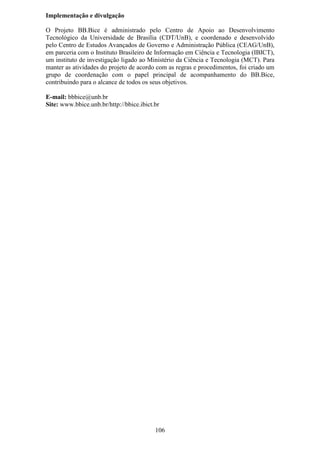Implementação e divulgação

O Projeto BB.Bice é administrado pelo Centro de Apoio ao Desenvolvimento
Tecnológico da Universidade de Brasília (CDT/UnB), e coordenado e desenvolvido
pelo Centro de Estudos Avançados de Governo e Administração Pública (CEAG/UnB),
em parceria com o Instituto Brasileiro de Informação em Ciência e Tecnologia (IBICT),
um instituto de investigação ligado ao Ministério da Ciência e Tecnologia (MCT). Para
manter as atividades do projeto de acordo com as regras e procedimentos, foi criado um
grupo de coordenação com o papel principal de acompanhamento do BB.Bice,
contribuindo para o alcance de todos os seus objetivos.

E-mail: bbbice@unb.br
Site: www.bbice.unb.br/http://bbice.ibict.br




                                          106
 